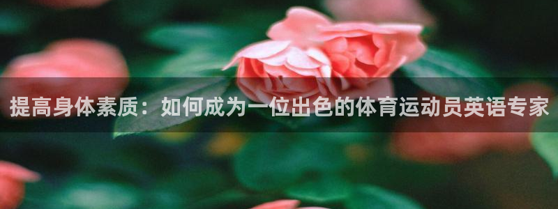 k1体育平台最新网站下载：提高身体素质：如何成为一位出色的体育运动员英语专家