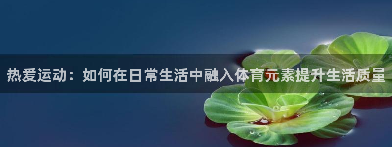 k1体育app下载链接：热爱运动：如何在日常生活中融入体育元素提升生活质量